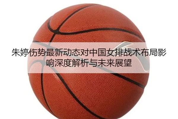 朱婷伤势最新动态对中国女排战术布局影响深度解析与未来展望